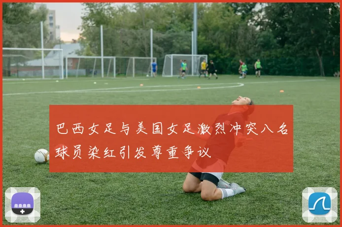 巴西女足与美国女足激烈冲突八名球员染红引发尊重争议