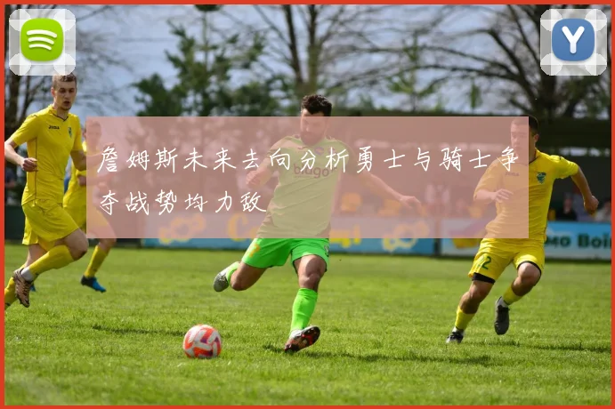 詹姆斯未来去向分析勇士与骑士争夺战势均力敌