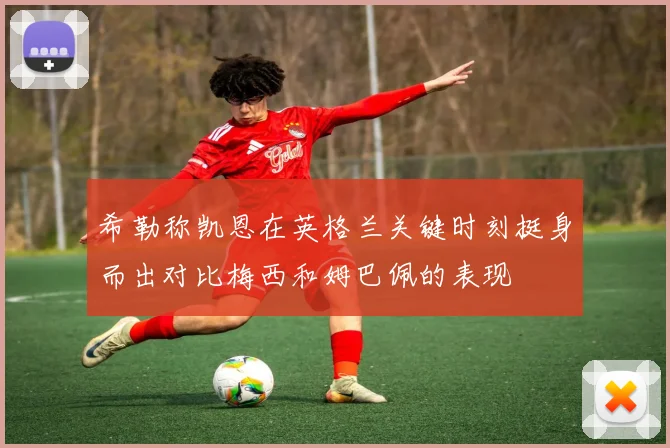 希勒称凯恩在英格兰关键时刻挺身而出对比梅西和姆巴佩的表现