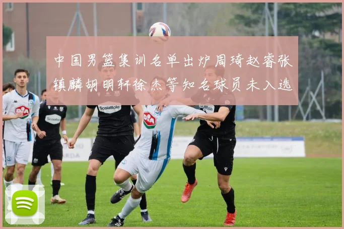 中国男篮集训名单出炉周琦赵睿张镇麟胡明轩徐杰等知名球员未入选