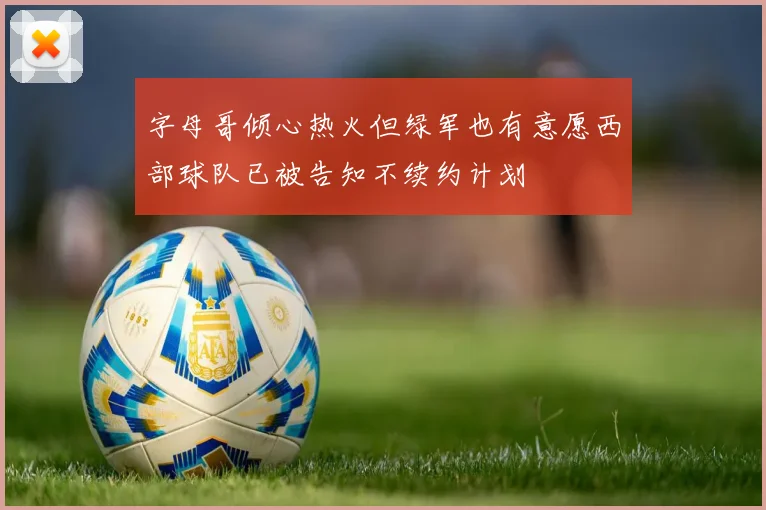 字母哥倾心热火但绿军也有意愿西部球队已被告知不续约计划