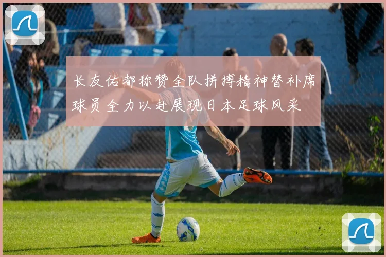 长友佑都称赞全队拼搏精神替补席球员全力以赴展现日本足球风采