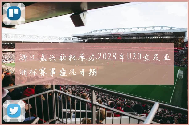 浙江嘉兴获批承办2028年U20女足亚洲杯赛事盛况可期