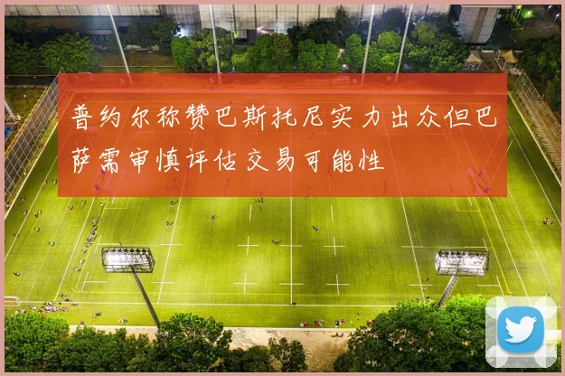 普约尔称赞巴斯托尼实力出众但巴萨需审慎评估交易可能性