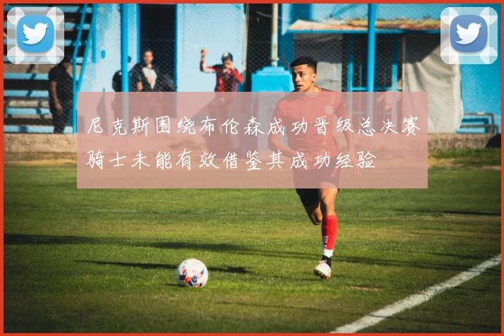 尼克斯围绕布伦森成功晋级总决赛骑士未能有效借鉴其成功经验