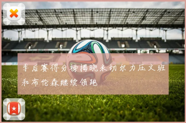 季后赛得分榜揭晓米切尔力压文班和布伦森继续领跑