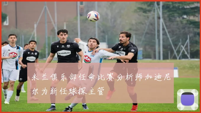 米兰俱乐部任命比赛分析师加迪尼尔为新任球探主管
