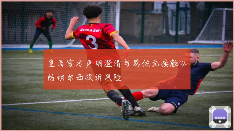 皇马官方声明澄清与恩佐无接触以防切尔西投诉风险