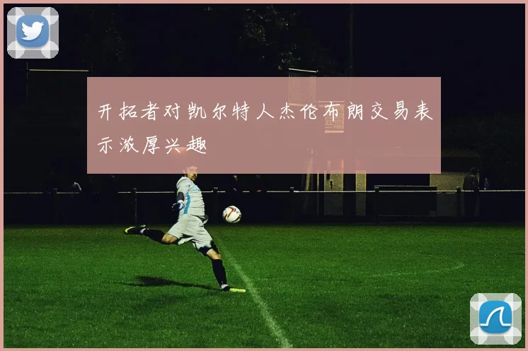 开拓者对凯尔特人杰伦布朗交易表示浓厚兴趣