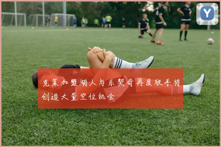 克莱加盟湖人与东契奇再度联手将创造大量空位机会