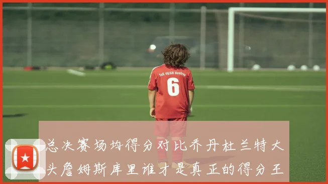 总决赛场均得分对比乔丹杜兰特大头詹姆斯库里谁才是真正的得分王