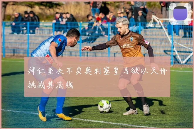 拜仁坚决不卖奥利塞皇马欲以天价挑战其底线