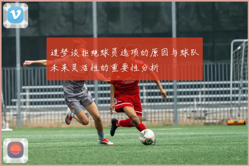 追梦谈拒绝球员选项的原因与球队未来灵活性的重要性分析