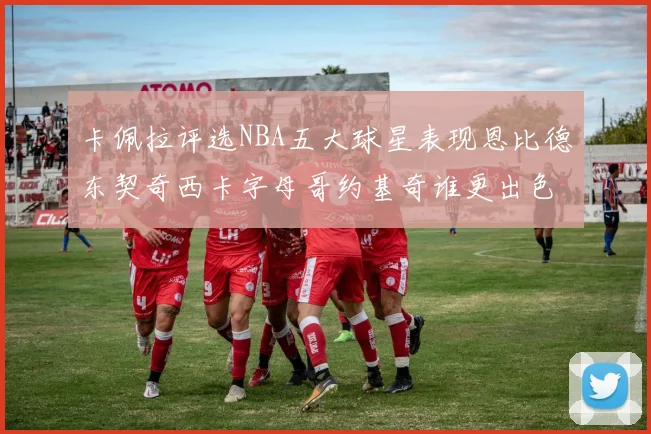 卡佩拉评选NBA五大球星表现恩比德东契奇西卡字母哥约基奇谁更出色