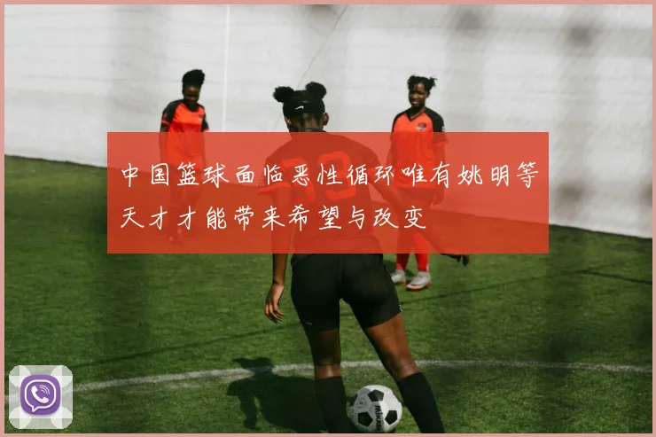 中国篮球面临恶性循环唯有姚明等天才才能带来希望与改变