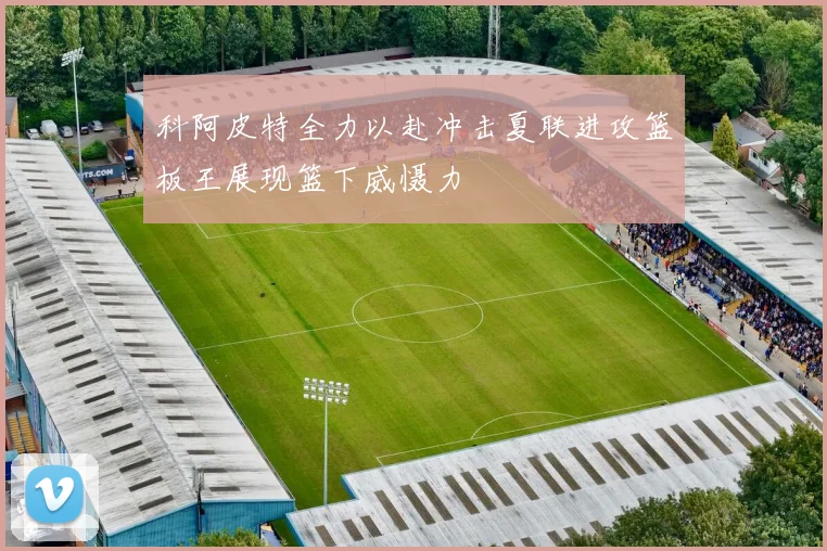 科阿皮特全力以赴冲击夏联进攻篮板王展现篮下威慑力