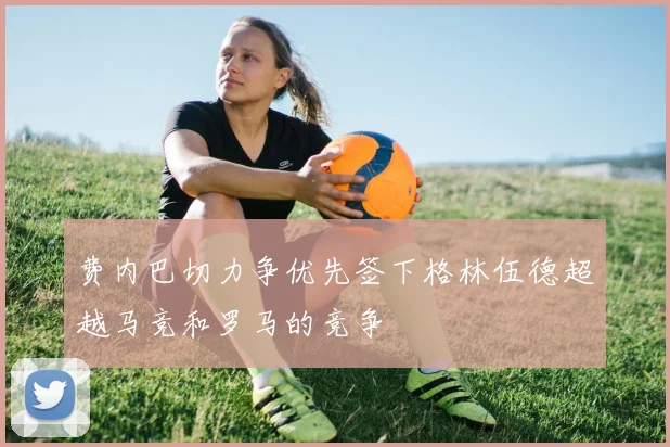 费内巴切力争优先签下格林伍德超越马竞和罗马的竞争
